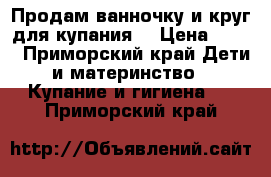 Продам ванночку и круг для купания! › Цена ­ 500 - Приморский край Дети и материнство » Купание и гигиена   . Приморский край